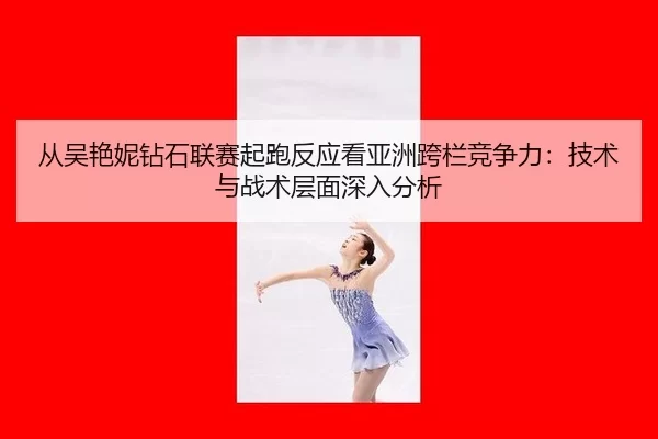 从吴艳妮钻石联赛起跑反应看亚洲跨栏竞争力：技术与战术层面深入分析